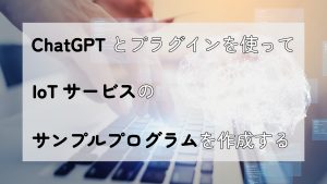 「ChatGPTとプラグインを使ってIoTサービスのサンプルプログラムを作成する」のイメージ