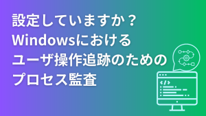 「設定していますか？Windowsにおけるユーザ操作追跡のためのプロセス監査」のイメージ