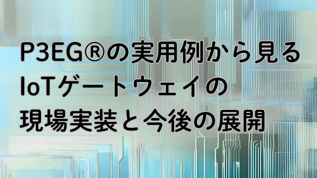 「P3EG®︎の実用例から見る、IoTゲートウェイの現場実装と今後の展開」のイメージ
